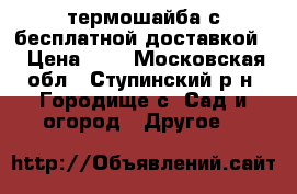 термошайба с бесплатной доставкой  › Цена ­ 6 - Московская обл., Ступинский р-н, Городище с. Сад и огород » Другое   